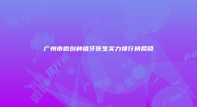 广州市微创种植牙医生实力排行榜揭晓