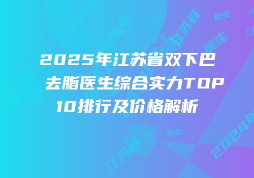 2025年江苏省双下巴去脂医生综合实力TOP10排行及价格解析