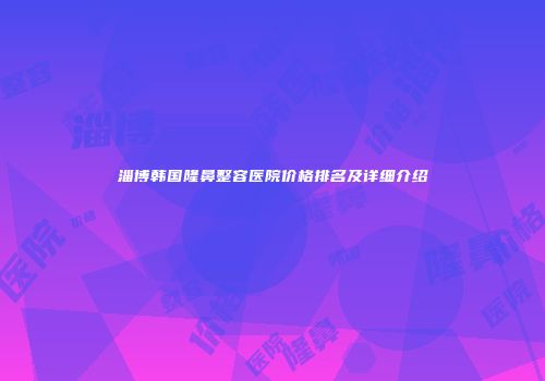 淄博韩国隆鼻整容医院价格排名及详细介绍