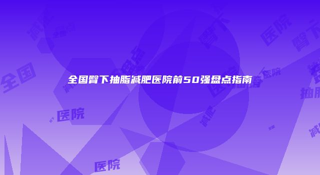 全国臀下抽脂减肥医院前50强盘点指南