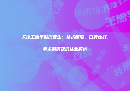 天津王惠平整形医生：技术精湛，口碑良好，手术案例及价格全解析