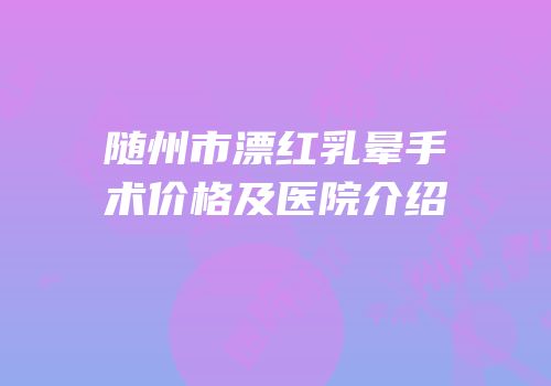 随州市漂红乳晕手术价格及医院介绍
