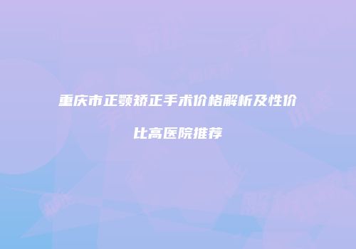 重庆市正颚矫正手术价格解析及性价比高医院推荐