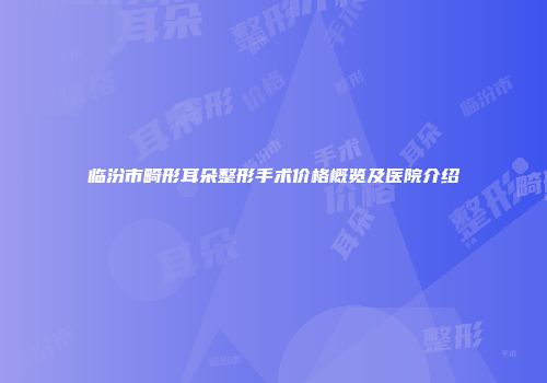 临汾市畸形耳朵整形手术价格概览及医院介绍