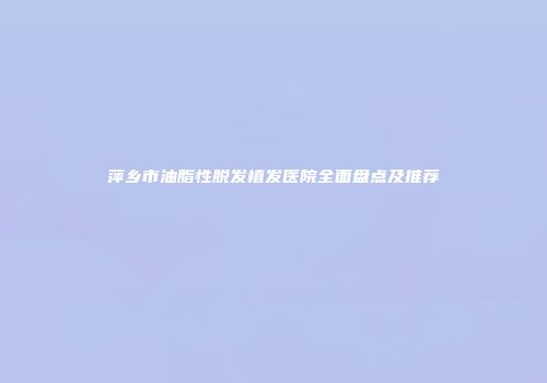萍乡市油脂性脱发植发医院全面盘点及推荐