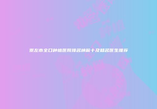崇左市全口种植医院排名榜前十及知名医生推荐