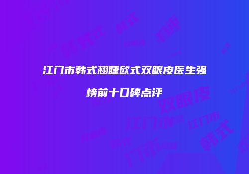 江门市韩式翘睫欧式双眼皮医生强榜前十口碑点评