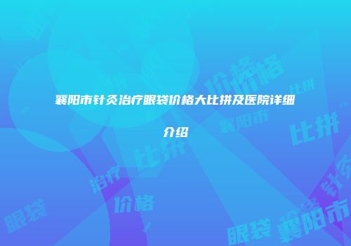 襄阳市针灸治疗眼袋价格大比拼及医院详细介绍