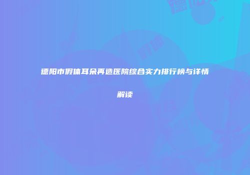 德阳市假体耳朵再造医院综合实力排行榜与详情解读