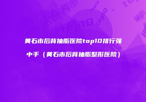 黄石市后背抽脂医院top10排行强中手（黄石市后背抽脂整形医院）