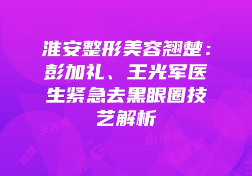 淮安整形美容翘楚：彭加礼、王光军医生紧急去黑眼圈技艺解析