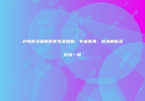 泸州市资深整形医生余晓聪：专业背景、技术解析及价目一览