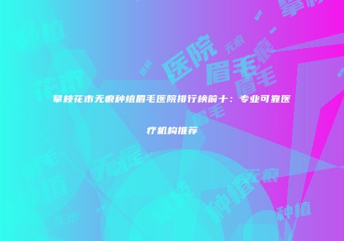 攀枝花市无痕种植眉毛医院排行榜前十：专业可靠医疗机构推荐
