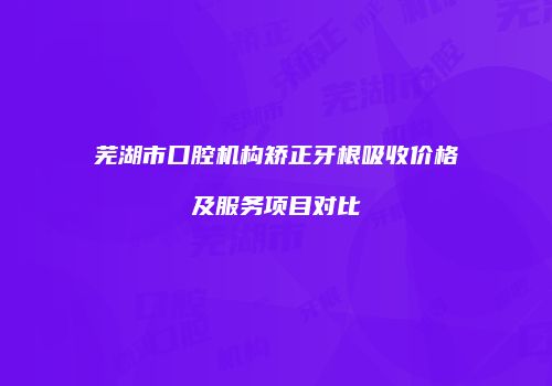 芜湖市口腔机构矫正牙根吸收价格及服务项目对比
