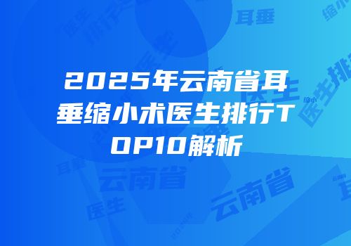 2025年云南省耳垂缩小术医生排行TOP10解析