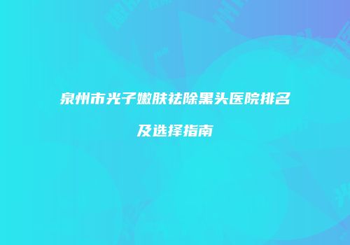 泉州市光子嫩肤祛除黑头医院排名及选择指南