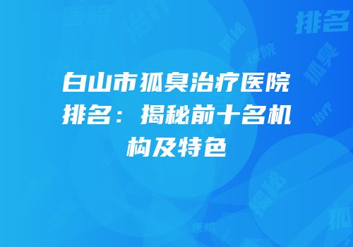 白山市狐臭治疗医院排名：揭秘前十名机构及特色