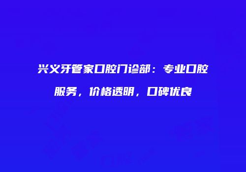 兴义牙管家口腔门诊部：专业口腔服务，价格透明，口碑优良