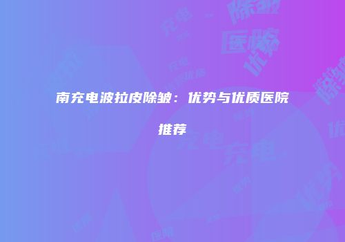 南充电波拉皮除皱：优势与优质医院推荐