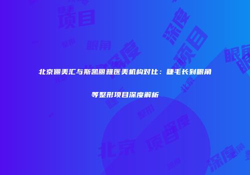 北京俪美汇与斯凯丽雅医美机构对比：睫毛长到眼角等整形项目深度解析