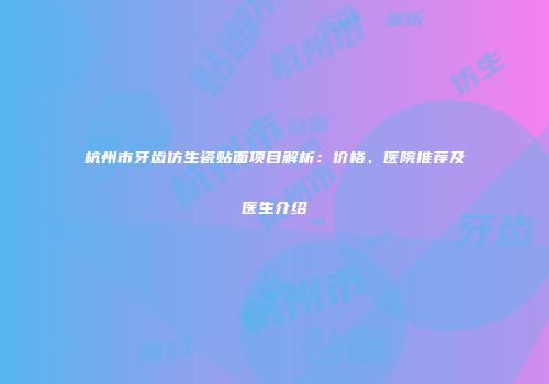 杭州市牙齿仿生瓷贴面项目解析：价格、医院推荐及医生介绍