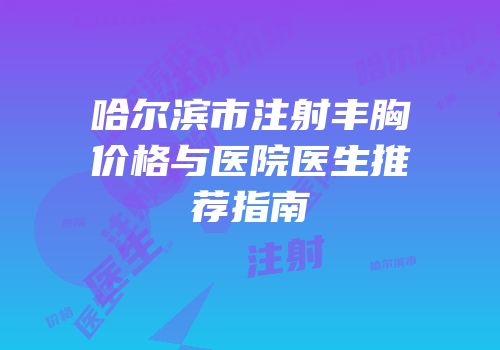 哈尔滨市注射丰胸价格与医院医生推荐指南