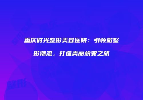 重庆时光整形美容医院：引领微整形潮流，打造美丽蜕变之旅