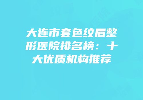 大连市套色纹眉整形医院排名榜：十大优质机构推荐