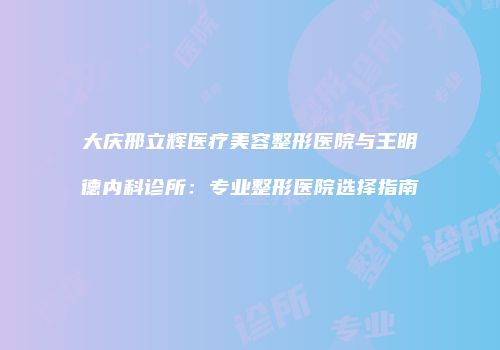 大庆邢立辉医疗美容整形医院与王明德内科诊所：专业整形医院选择指南