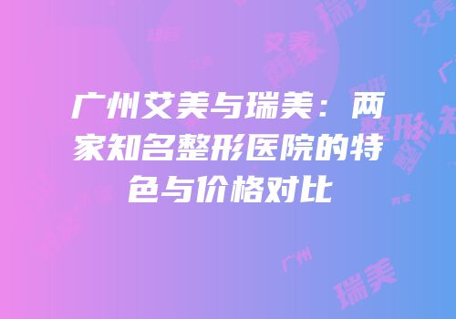 广州艾美与瑞美：两家知名整形医院的特色与价格对比
