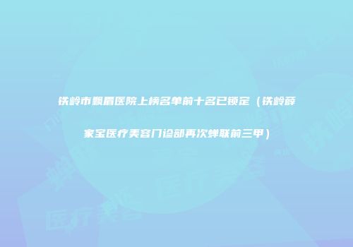 铁岭市飘眉医院上榜名单前十名已锁定（铁岭薛家宝医疗美容门诊部再次蝉联前三甲）