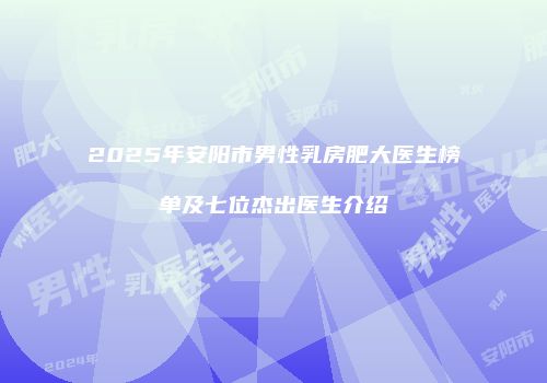 2025年安阳市男性乳房肥大医生榜单及七位杰出医生介绍