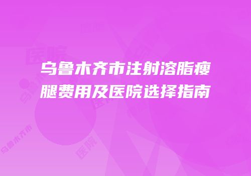 乌鲁木齐市注射溶脂瘦腿费用及医院选择指南