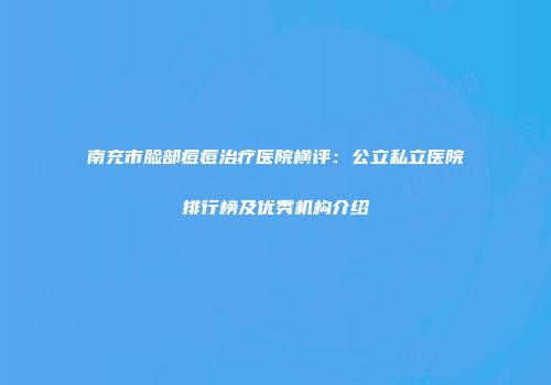南充市脸部痘痘治疗医院横评：公立私立医院排行榜及优秀机构介绍
