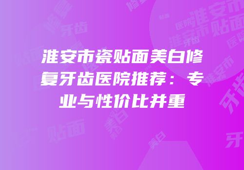 淮安市瓷贴面美白修复牙齿医院推荐：专业与性价比并重