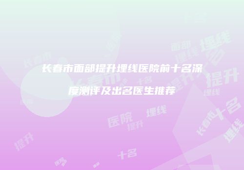 长春市面部提升埋线医院前十名深度测评及出名医生推荐
