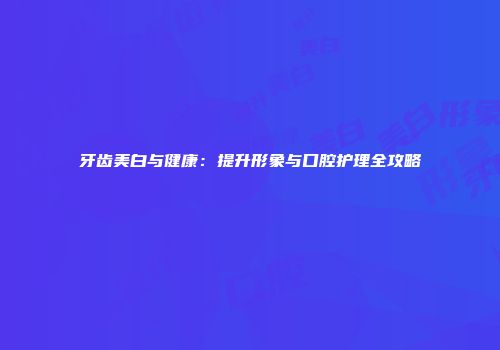 牙齿美白与健康：提升形象与口腔护理全攻略