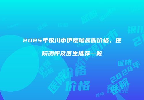 2025年银川市伊婉玻尿酸价格、医院测评及医生推荐一览