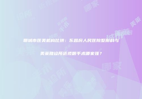聊城市医美机构比拼：东昌府人民医院整形科与美莱雅诊所近视眼手术哪家强？