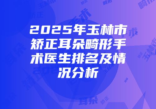 2025年玉林市矫正耳朵畸形手术医生排名及情况分析