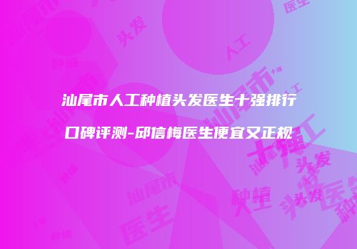 汕尾市人工种植头发医生十强排行口碑评测-邱信梅医生便宜又正规