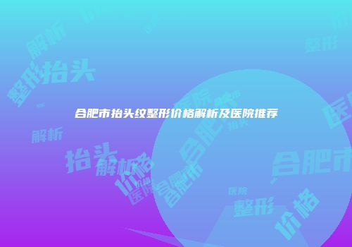 合肥市抬头纹整形价格解析及医院推荐