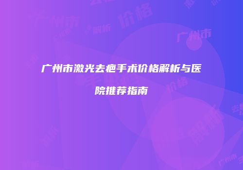 广州市激光去疤手术价格解析与医院推荐指南