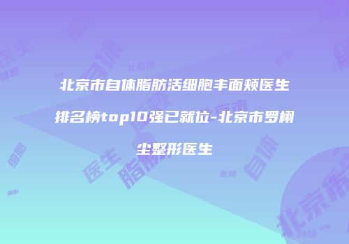 北京市自体脂肪活细胞丰面颊医生排名榜top10强已就位-北京市罗栩尘整形医生
