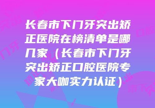 长春市下门牙突出矫正医院在榜清单是哪几家（长春市下门牙突出矫正口腔医院专家大咖实力认证）