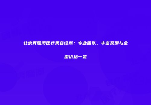 北京秀胭阁医疗美容诊所：专业团队、丰富案例与全面价格一览