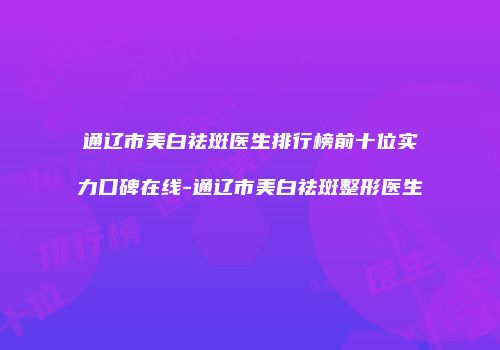 通辽市美白祛斑医生排行榜前十位实力口碑在线-通辽市美白祛斑整形医生