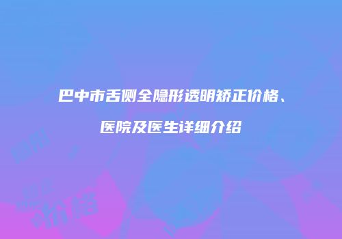 巴中市舌侧全隐形透明矫正价格、医院及医生详细介绍