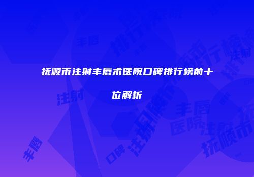 抚顺市注射丰唇术医院口碑排行榜前十位解析