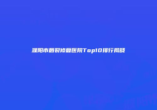 濮阳市唇裂修复医院Top10排行揭晓